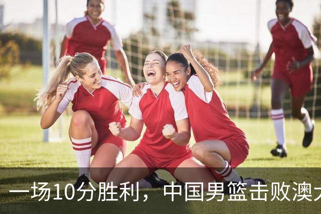 一场10分胜利，中国男篮击败澳大利亚！王俊杰23分，崔永熙12分