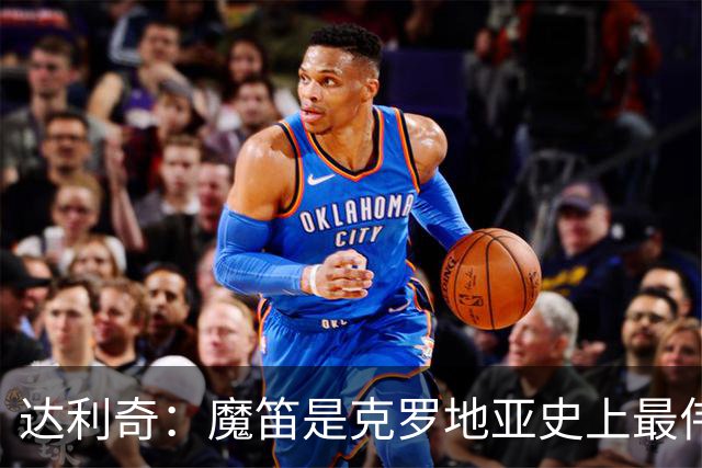 达利奇：魔笛是克罗地亚史上最伟大球员，这一地位将保持很长时间