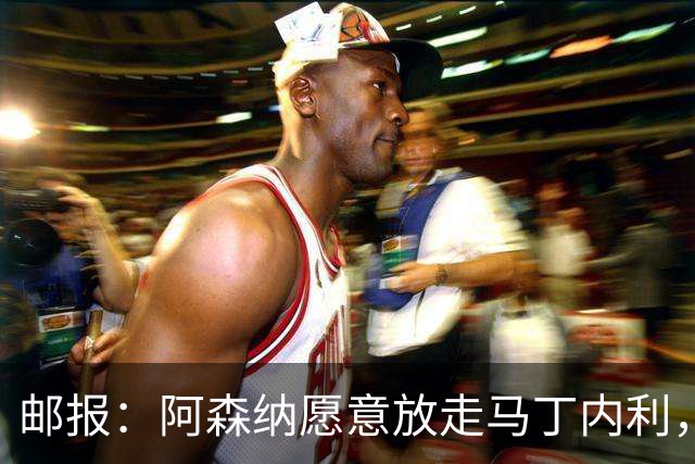 邮报：阿森纳愿意放走马丁内利，埃梅里很欣赏他但高薪是个负担